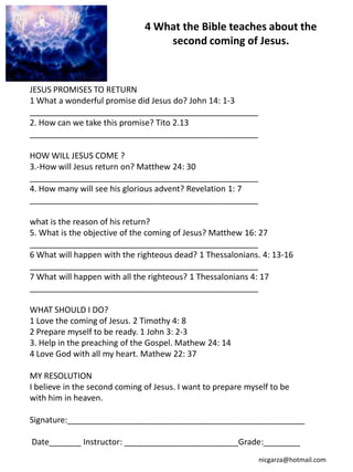 4 What the Bible teaches about the
                                   second coming of Jesus.



JESUS PROMISES TO RETURN
1 What a wonderful promise did Jesus do? John 14: 1-3
__________________________________________________
2. How can we take this promise? Tito 2.13
__________________________________________________

HOW WILL JESUS COME ?
3.-How will Jesus return on? Matthew 24: 30
__________________________________________________
4. How many will see his glorious advent? Revelation 1: 7
__________________________________________________

what is the reason of his return?
5. What is the objective of the coming of Jesus? Matthew 16: 27
__________________________________________________
6 What will happen with the righteous dead? 1 Thessalonians. 4: 13-16
__________________________________________________
7 What will happen with all the righteous? 1 Thessalonians 4: 17
__________________________________________________

WHAT SHOULD I DO?
1 Love the coming of Jesus. 2 Timothy 4: 8
2 Prepare myself to be ready. 1 John 3: 2-3
3. Help in the preaching of the Gospel. Mathew 24: 14
4 Love God with all my heart. Mathew 22: 37

MY RESOLUTION
I believe in the second coming of Jesus. I want to prepare myself to be
with him in heaven.

Signature:____________________________________________________

Date_______ Instructor: _________________________Grade:________
                                                              nicgarza@hotmail.com
 