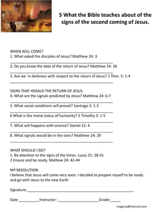 5 What the Bible teaches about of the
                               signs of the second coming of Jesus.



WHEN WILL COME?
1. What asked the disciples of Jesus? Matthew 24: 3
__________________________________________________
2. Do you know the date of the return of Jesus? Matthew 24: 36
__________________________________________________
3. Are we in darkness with respect to the return of Jesus? 1 Thes. 5: 1-4
__________________________________________________

SIGNS THAT HERALD THE RETURN OF JESUS
4. What are the signals predicted by Jesus? Matthew 24: 6-7
__________________________________________________
5. What social conditions will prevail? Santiago 5: 1-5
__________________________________________________
6 What is the moral status of humanity? 2 Timothy 3: 1-5
__________________________________________________
7. What will happens with science? Daniel 12: 4
__________________________________________________
8. What signals would be in the stars? Matthew 24: 29
__________________________________________________

WHAT SHOULD I DO?
1. Be attentive to the signs of the times. Lucas 21: 28-31
2 Ensure and be ready. Mathew 24: 42-44

MY RESOLUTION
I believe that Jesus will come very soon. I decided to prepare myself to be ready
and go with Jesus to the new Earth

Signature:____________________________________________________

Date __________Instructor: ____________________Grade:_____
                                                                nicgarza@hotmail.com
 