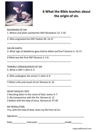 6 What the Bible teaches about
                                            the origin of sin.


BEGINNING OF SIN
1. Where and when started the SIN? Revelation 12: 7-10
__________________________________________________
2. Who originated the SIN? Ezekiel 28: 14-17
__________________________________________________

SIN ON EARTH
3. What sign of obedience gave God to Adam and Eve? Genesis 2: 15-17
__________________________________________________
4 What was the first SIN? Genesis 3: 1-6
__________________________________________________

TERRIBLE CONSEQUENCES OF SIN
5. What is SIN? 1 John 3: 4
__________________________________________________
6. Who undergoes the sinner? 1 John 3: 8
__________________________________________________
7 What is the end result of sin? Romans 6: 23
__________________________________________________

WHAT SHOULD I DO?
1 Resisting Satan in the name of God. James 4: 7
2. No compromise with the Sin. Romans 6: 12
3 Defeat with the help of Jesus. Romans 8: 37-39

MY RESOLUTION
I try, with the help of God, clean my life from all sin.

Signature:____________________________________________________

Date___________ Instructor: _____________________Grade:________

                                                           nicgarza@hotmail.com
 