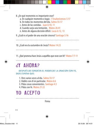 8. ¿En qué momentos es importante orar?
                       a. En cualquier momento o lugar. 1 Tesalonicenses 5:17
                       b. En todos los momentos del día. Salmo 55:17
                       c. Antes de las comidas. Juan 6:10, 11
                       d. Cuando surja una tentación. Mateo 26:41
                       e. Antes de alguna decisión difícil. Lucas 6:12, 13
                  9. ¿Cuál es el poder de una oración sincera? Santiago 5:16
                  .....................................................................................................

                  10. ¿Cuál era la costumbre de Jesús? Mateo 14:23
                  .....................................................................................................

                  11. ¿Qué promesa hace Jesús a aquéllos que oran con fe? Mateo 7:7-11
                  .....................................................................................................

                        Y AHORA?
                    DESPUÉS DE CONOCER EL PODER DE LA ORACIÓN CON FE,
                  DIOS ESPERA QUE:

                        1. Ores varias veces al día. Salmo 55:17
                        2. Hables con él en particular. Mateo 6:6
                        3. Pidas cosas convenientes. Santiago 4:3
                        4. Pidas con fe. Mateo 21:22

                  Yo Acepto
                  .....................................................................................................
                                                                Firma

                  11




Miolo_Estudos.indd 11                                                                                                30.10.06 08:14:01
 