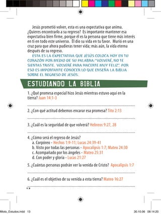 Jesús prometió volver, esta es una expectativa que anima.
                   ¿Quieres encontrarlo a su regreso? Es importante mantener esa
                   expectativa bien firme, porque él es la persona que tiene más interés
                   en ti en todo este universo. Él dio su vida en tu favor. Murió en una
                   cruz para que ahora pudieras tener vida; más aún, la vida eterna
                   después de su regreso.
                      ESTA ES LA EXPECTATIVA QUE JESÚS COLOCA HOY EN TU
                   CORAZÓN POR MEDIO DE SU PALABRA: “VOLVERÉ, NO TE
                   SIENTAS TRISTE. VOLVERÉ PARA HACERTE MUY FELIZ” POR
                                                                  .
                   ESO ES IMPORTANTE CONOCER LO QUE ENSEÑA LA BIBLIA
                   SOBRE EL REGRESO DE JESÚS.

                   ESTUDIANDO LA BIBLIA
                   1. ¿Qué promesa especial hizo Jesús mientras estuvo aquí en la
                   tierra? Juan 14:1-3
                   .....................................................................................................
                   2. ¿Con qué actitud debemos encarar esa promesa? Tito 2:13
                   .....................................................................................................
                   3. ¿Cuál es la seguridad de que volverá? Hebreos 9:27, 28
                   .....................................................................................................
                   4. ¿Cómo será el regreso de Jesús?
                       a. Corpóreo - Hechos 1:9-11; Lucas 24:39-41
                       b. Visto por todas las personas - Apocalipsis 1:7; Mateo 24:30
                       c. Acompañado por los ángeles - Mateo 25:31
                       d. Con poder y gloria - Lucas 21:27
                   5. ¿Cuántas personas podrán ver la venida de Cristo? Apocalipsis 1:7
                   .....................................................................................................
                   6. ¿Cuál es el objetivo de su venida a esta tierra? Mateo 16:27
                   .....................................................................................................
                  13




Miolo_Estudos.indd 13                                                                                                  30.10.06 08:14:20
 