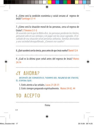 6. ¿Cómo será la condición económica y social cercano al regreso de
                  Jesús? Santiago 5:1-4
                  .....................................................................................................
                  7. ¿Cómo será la situación moral de las personas, cerca al regreso de
                  Cristo? 2 Timoteo 3:1-5
                  De acuerdo con lo que la Biblia dice, las personas perderán los límites,
                  pensarán sólo en sus ventajas y en jugar con las cosas sagradas. El re-
                  sultado de esa situación serán personas solitarias, familias destruidas
                  y una sociedad desequilibrada. ¿Conoces ese cuadro?
                  .....................................................................................................

                  8. ¿Qué sucederá con la ciencia, poco antes de que Jesús vuelva? Daniel 12:4
                  .....................................................................................................
                  9. ¿Cuál es la última gran señal antes del regreso de Jesús? Mateo
                  24:14
                  .....................................................................................................


                        Y AHORA?
                     DESPUÉS DE CONOCER EL TIEMPO DEL REGRESO DE CRISTO,
                  ÉL ESPERA QUE:
                        1. Estés atento a las señales. Lucas 21:28-31
                        2. Estés siempre preparado espiritualmente. Mateo 24:42, 44

                  Yo Acepto
                  .....................................................................................................
                                                                Firma
                  17




Miolo_Estudos.indd 17                                                                                                30.10.06 08:14:25
 