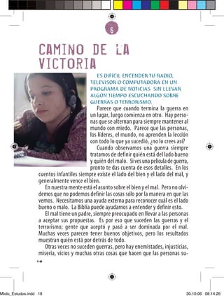 6


                   Camino de la
                   Victoria
                                             ES DIFÍCIL ENCENDER TU RADIO,
                                           TELEVISOR O COMPUTADORA EN UN
                                           PROGRAMA DE NOTICIAS SIN LLEVAR
                                           ALGÚN TIEMPO ESCUCHANDO SOBRE
                                           GUERRAS O TERRORISMO.
                                               Parece que cuando termina la guerra en
                                           un lugar, luego comienza en otro. Hay perso-
                                           nas que se alternan para siempre mantener al
                                           mundo con miedo. Parece que las personas,
                                           los líderes, el mundo, no aprenden la lección
                                           con todo lo que ya sucedió, ¿no lo crees así?
                                               Cuando observamos una guerra siempre
                                           tratamos de definir quién está del lado bueno
                                           y quién del malo. Si ves una película de guerra,
                                           pronto te das cuenta de esos detalles. En los
                   cuentos infantiles siempre existe el lado del bien y el lado del mal, y
                   generalmente vence el bien.
                      En nuestra mente está el asunto sobre el bien y el mal. Pero no olvi-
                   demos que no podemos definir las cosas sólo por la manera en que las
                   vemos. Necesitamos una ayuda externa para reconocer cuál es el lado
                   bueno o malo. La Biblia puede ayudarnos a entender y definir esto.
                      El mal tiene un padre, siempre preocupado en llevar a las personas
                   a aceptar sus propuestas. Es por eso que suceden las guerras y el
                   terrorismo; gente que aceptó y pasó a ser dominada por el mal.
                   Muchas veces parecen tener buenos objetivos, pero los resultados
                   muestran quién está por detrás de todo.
                      Otras veces no suceden guerras, pero hay enemistades, injusticias,
                   miseria, vicios y muchas otras cosas que hacen que las personas su-
                  18




Miolo_Estudos.indd 18                                                                     30.10.06 08:14:26
 