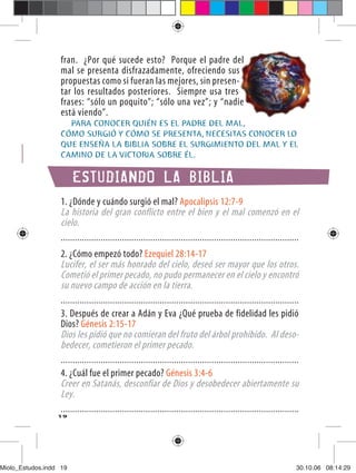 fran. ¿Por qué sucede esto? Porque el padre del
                   mal se presenta disfrazadamente, ofreciendo sus
                   propuestas como si fueran las mejores, sin presen-
                   tar los resultados posteriores. Siempre usa tres
                   frases: “sólo un poquito”; “sólo una vez”; y “nadie
                   está viendo”.
                     PARA CONOCER QUIÉN ES EL PADRE DEL MAL,
                   CÓMO SURGIÓ Y CÓMO SE PRESENTA, NECESITAS CONOCER LO
                   QUE ENSEÑA LA BIBLIA SOBRE EL SURGIMIENTO DEL MAL Y EL
                   CAMINO DE LA VICTORIA SOBRE ÉL.

                        ESTUDIANDO LA BIBLIA
                   1. ¿Dónde y cuándo surgió el mal? Apocalipsis 12:7-9
                   La historia del gran conflicto entre el bien y el mal comenzó en el
                   cielo.
                   .....................................................................................................
                   2. ¿Cómo empezó todo? Ezequiel 28:14-17
                   Lucifer, el ser más honrado del cielo, deseó ser mayor que los otros.
                   Cometió el primer pecado, no pudo permanecer en el cielo y encontró
                   su nuevo campo de acción en la tierra.
                   .....................................................................................................
                   3. Después de crear a Adán y Eva ¿Qué prueba de fidelidad les pidió
                   Dios? Génesis 2:15-17
                   Dios les pidió que no comieran del fruto del árbol prohibido. Al deso-
                   bedecer, cometieron el primer pecado.
                   .....................................................................................................
                   4. ¿Cuál fue el primer pecado? Génesis 3:4-6
                   Creer en Satanás, desconfiar de Dios y desobedecer abiertamente su
                   Ley.
                   .....................................................................................................
                  19




Miolo_Estudos.indd 19                                                                                                  30.10.06 08:14:29
 