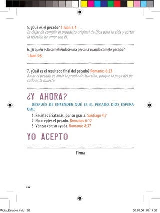5. ¿Qué es el pecado? 1 Juan 3:4
                  Es dejar de cumplir el propósito original de Dios para la vida y cortar
                  la relación de amor con él.
                  .....................................................................................................
                  6. ¿A quién está sometiéndose una persona cuando comete pecado?
                  1 Juan 3:8
                  .....................................................................................................

                  7. ¿Cuál es el resultado final del pecado? Romanos 6:23
                  Amar el pecado es amar la propia destrucción, porque la paga del pe-
                  cado es la muerte.
                  .....................................................................................................

                        Y AHORA?
                    DESPUÉS DE ENTENDER QUÉ ES EL PECADO, DIOS ESPERA
                  QUE:
                        1. Resistas a Satanás, por su gracia. Santiago 4:7
                        2. No aceptes el pecado. Romanos 6:12
                        3. Venzas con su ayuda. Romanos 8:37

                  Yo Acepto
                  .....................................................................................................
                                                                Firma




                  20




Miolo_Estudos.indd 20                                                                                                 30.10.06 08:14:32
 