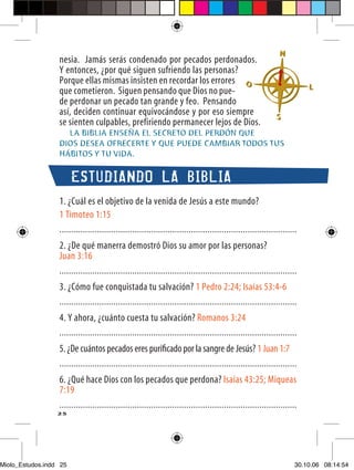 nesia. Jamás serás condenado por pecados perdonados.
                  Y entonces, ¿por qué siguen sufriendo las personas?
                  Porque ellas mismas insisten en recordar los errores
                  que cometieron. Siguen pensando que Dios no pue-
                  de perdonar un pecado tan grande y feo. Pensando
                  así, deciden continuar equivocándose y por eso siempre
                  se sienten culpables, prefiriendo permanecer lejos de Dios.
                    LA BIBLIA ENSEÑA EL SECRETO DEL PERDÓN QUE
                  DIOS DESEA OFRECERTE Y QUE PUEDE CAMBIAR TODOS TUS
                  HÁBITOS Y TU VIDA.


                        ESTUDIANDO LA BIBLIA
                  1. ¿Cuál es el objetivo de la venida de Jesús a este mundo?
                  1 Timoteo 1:15
                  .....................................................................................................
                  2. ¿De qué manerra demostró Dios su amor por las personas?
                  Juan 3:16
                  .....................................................................................................
                  3. ¿Cómo fue conquistada tu salvación? 1 Pedro 2:24; Isaías 53:4-6
                  .....................................................................................................
                  4. Y ahora, ¿cuánto cuesta tu salvación? Romanos 3:24
                  .....................................................................................................
                  5. ¿De cuántos pecados eres puriﬁcado por la sangre de Jesús? 1 Juan 1:7
                  .....................................................................................................
                  6. ¿Qué hace Dios con los pecados que perdona? Isaías 43:25; Miqueas
                  7:19
                  .....................................................................................................
                  25




Miolo_Estudos.indd 25                                                                                                 30.10.06 08:14:54
 