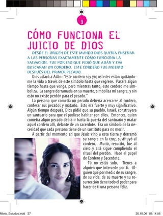 6
                                                    9


                  Como funciona El
                  Juicio de Dios
                     DESDE EL ORIGEN DE ESTE MUNDO DIOS QUERÍA ENSEÑAR
                  A LAS PERSONAS EXACTAMENTE CÓMO FUNCIONA LA
                  SALVACIÓN. FUE POR ESO QUE PIDIÓ QUE ADÁN Y EVA
                  BUSCARAN UN CORDERO. ESTE CORDERO FUE MUERTO
                  DESPUÉS DEL PRIMER PECADO.
                     Dios aclaró a Adán: “Este cordero soy yo; ustedes están quitándo-
                  me la vida a través de este símbolo hasta que regrese. Pasará algún
                  tiempo hasta que venga, pero mientras tanto, este cordero me sim-
                  boliza. La sangre derramada en su muerte, simboliza mi sangre, y sin
                  esto no existe perdón para el pecado.”
                     La persona que cometía un pecado debería acercarse al cordero,
                  confesar sus pecados y matarlo. Esto era fuerte y muy significativo.
                  Algún tiempo después, Dios pidió que su pueblo, Israel, construyera
                  un santuario para que él pudiese habitar con ellos. Entonces, quien
                  cometía algún pecado debía ir hasta la puerta del santuario y matar
                  aquel cordero allí, delante de un sacerdote. Era un símbolo de la ne-
                  cesidad que cada persona tiene de un sustituto para no morir.
                     A partir del momento en que Jesús vino a esta tierra y derramó
                                                      su sangre en la cruz, sustituyó al
                                                      cordero. Murió, resucitó, fue al
                                                      cielo y allá sigue cumpliendo el
                                                      ritual del perdón. Hace el papel
                                                      de Cordero y Sacerdote.
                                                          Tú no estás solo. Tienes a
                                                      alguien que intercede por ti. Al-
                                                      guien que por medio de su sangre,
                                                      de su vida, de su muerte y su re-
                                                      surrección tiene todo el poder para
                                                      hacer de ti una persona feliz.
                  27




Miolo_Estudos.indd 27                                                                   30.10.06 08:14:56
 