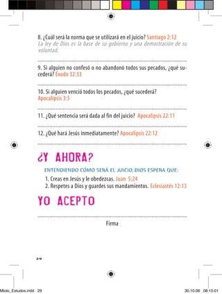 8. ¿Cuál será la norma que se utilizará en el juicio? Santiago 2:12
                  La ley de Dios es la base de su gobierno y una demostración de su
                  voluntad.
                  .....................................................................................................
                  9. Si alguien no confesó o no abandonó todos sus pecados, ¿qué su-
                  cederá? Éxodo 32:33
                  .....................................................................................................
                  10. Si alguien venció todos los pecados, ¿qué sucederá?
                  Apocalipsis 3:5
                  .....................................................................................................
                  11. ¿Qué sentencia será dada al fin del juicio? Apocalipsis 22:11
                  .....................................................................................................
                  12. ¿Qué hará Jesús inmediatamente? Apocalipsis 22:12
                  .....................................................................................................


                        Y AHORA?
                        ENTENDIENDO CÓMO SERÁ EL JUICIO, DIOS ESPERA QUE:
                        1. Creas en Jesús y le obedezcas. Juan 5:24
                        2. Respetes a Dios y guardes sus mandamientos. Eclesiastés 12:13

                  Yo Acepto
                  .....................................................................................................
                                                                Firma




                  29




Miolo_Estudos.indd 29                                                                                                30.10.06 08:15:01
 