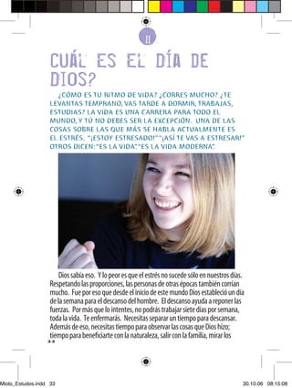 1
                                                         61

                   Cual Es El Dia de
                   Dios?
                      ¿CÓMO ES TU RITMO DE VIDA? ¿CORRES MUCHO? ¿TE
                   LEVANTAS TEMPRANO, VAS TARDE A DORMIR, TRABAJAS,
                   ESTUDIAS? LA VIDA ES UNA CARRERA PARA TODO EL
                   MUNDO, Y TÚ NO DEBES SER LA EXCEPCIÓN. UNA DE LAS
                   COSAS SOBRE LAS QUE MÁS SE HABLA ACTUALMENTE ES
                   EL ESTRÉS. “¡ESTOY ESTRESADO!” “¡ASÍ TE VAS A ESTRESAR!”
                   OTROS DICEN: “ES LA VIDA” “ES LA VIDA MODERNA”
                                           .                       .




                       Dios sabía eso. Y lo peor es que el estrés no sucede sólo en nuestros días.
                   Respetando las proporciones, las personas de otras épocas también corrían
                   mucho. Fue por eso que desde el inicio de este mundo Dios estableció un día
                   de la semana para el descanso del hombre. El descanso ayuda a reponer las
                   fuerzas. Por más que lo intentes, no podrás trabajar siete días por semana,
                   toda la vida. Te enfermarás. Necesitas separar un tiempo para descansar.
                   Además de eso, necesitas tiempo para observar las cosas que Dios hizo;
                   tiempo para beneﬁciarte con la naturaleza, salir con la familia, mirar los
                  33




Miolo_Estudos.indd 33                                                                            30.10.06 08:15:08
 