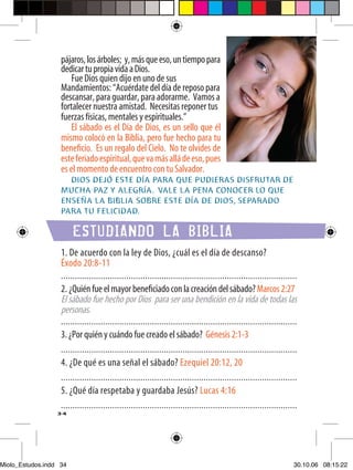 pájaros, los árboles; y, más que eso, un tiempo para
                   dedicar tu propia vida a Dios.
                       Fue Dios quien dijo en uno de sus
                   Mandamientos: “Acuérdate del día de reposo para
                   descansar, para guardar, para adorarme. Vamos a
                   fortalecer nuestra amistad. Necesitas reponer tus
                   fuerzas físicas, mentales y espirituales.”
                       El sábado es el Día de Dios, es un sello que él
                   mismo colocó en la Biblia, pero fue hecho para tu
                   beneﬁcio. Es un regalo del Cielo. No te olvides de
                   este feriado espiritual, que va más allá de eso, pues
                   es el momento de encuentro con tu Salvador.
                     DIOS DEJÓ ESTE DÍA PARA QUE PUDIERAS DISFRUTAR DE
                   MUCHA PAZ Y ALEGRÍA. VALE LA PENA CONOCER LO QUE
                   ENSEÑA LA BIBLIA SOBRE ESTE DÍA DE DIOS, SEPARADO
                   PARA TU FELICIDAD.

                        ESTUDIANDO LA BIBLIA
                   1. De acuerdo con la ley de Dios, ¿cuál es el día de descanso?
                   Éxodo 20:8-11
                   .....................................................................................................
                   2. ¿Quién fue el mayor beneﬁciado con la creación del sábado? Marcos 2:27
                   El sábado fue hecho por Dios para ser una bendición en la vida de todas las
                   personas.
                   .....................................................................................................
                   3. ¿Por quién y cuándo fue creado el sábado? Génesis 2:1-3
                   .....................................................................................................
                   4. ¿De qué es una señal el sábado? Ezequiel 20:12, 20
                   .....................................................................................................
                   5. ¿Qué día respetaba y guardaba Jesús? Lucas 4:16
                   .....................................................................................................
                  34




Miolo_Estudos.indd 34                                                                                                 30.10.06 08:15:22
 