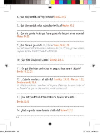 6. ¿Qué día guardaba la Virgen María? Lucas 23:56
                   .....................................................................................................
                   7. ¿Qué día guardaban los apóstoles de Cristo? Hechos 17:2
                   .....................................................................................................
                   8. ¿Qué día quería Jesús que fuera guardado después de su muerte?
                   Mateo 24:20
                   .....................................................................................................
                   9. ¿Qué día será guardado en el cielo? Isaías 66:22, 23.
                   Los salvos encontrarán a Jesús todos los días en el cielo, pero el sábado
                   seguirá siendo la referencia de adoración.
                   .....................................................................................................
                   10. ¿Qué hizo Dios con el sábado? Génesis 2:2, 3.
                   .....................................................................................................
                   11. ¿En qué día deben ser hechos los preparativos para el sábado?
                   Éxodo 16: 22,23.
                   .....................................................................................................
                   12. ¿Cuándo comienza el sábado? Levítico 23:32; Marcos 1:32;
                   Deuteronomio 16:6.
                   El sábado comienza cuando el sol se pone el viernes. La puesta del sol
                   es la señal de que un día terminó y otro comenzará.
                   .....................................................................................................
                   13. ¿Qué actividades no deben realizarse durante el sábado?
                   Êxodo 20:10
                   .....................................................................................................
                   14. ¿Qué se puede hacer durante el sábado? Mateo 12:12
                   .....................................................................................................
                  35




Miolo_Estudos.indd 35                                                                                                 30.10.06 08:15:42
 