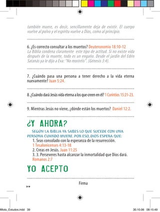 también muere, es decir, sencillamente deja de existir. El cuerpo
                  vuelve al polvo y el espíritu vuelve a Dios, como al principio.
                  .....................................................................................................

                  6. ¿Es correcto consultar a los muertos? Deuteronomio 18:10-12
                  La Biblia condena claramente este tipo de actitud. Si no existe vida
                  después de la muerte, todo es un engaño. Desde el jardín del Edén
                  Satanás ya le dijo a Eva: “No moriréis”. (Génesis 3:4).
                  .....................................................................................................

                  7. ¿Cuándo pasa una persona a tener derecho a la vida eterna
                  nuevamente? Juan 5:24.
                  .....................................................................................................
                  8. ¿Cuándo dará Jesús vida eterna a los que creen en él? 1 Corintios 15:21-23.
                  .....................................................................................................
                  9. Mientras Jesús no viene, ¿dónde están los muertos? Daniel 12:2.
                  .....................................................................................................

                        Y AHORA?
                    SEGÚN LA BIBLIA YA SABES LO QUE SUCEDE CON UNA
                  PERSONA CUANDO MUERE. POR ESO, DIOS ESPERA QUE:
                        1. Seas consolado con la esperanza de la resurrección.
                        1 Tesalonicenses 4:13-18
                        2. Creas en Jesús. Juan 11:25
                        3. 3. Perseveres hasta alcanzar la inmortalidad que Dios dará.
                        Romanos 2:7

                  Yo Acepto
                  .....................................................................................................
                                                                  Firma
                  39




Miolo_Estudos.indd 39                                                                                                 30.10.06 08:15:49
 