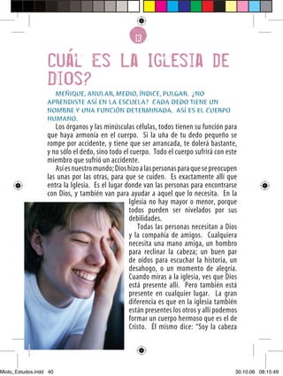 13
                                                   6

                  Cual Es La Iglesia de
                  Dios?
                    MEÑIQUE, ANULAR, MEDIO, ÍNDICE, PULGAR. ¿NO
                  APRENDISTE ASÍ EN LA ESCUELA? CADA DEDO TIENE UN
                  NOMBRE Y UNA FUNCIÓN DETERMINADA. ASÍ ES EL CUERPO
                  HUMANO.
                     Los órganos y las minúsculas células, todos tienen su función para
                  que haya armonía en el cuerpo. Si la uña de tu dedo pequeño se
                  rompe por accidente, y tiene que ser arrancada, te dolerá bastante,
                  y no sólo el dedo, sino todo el cuerpo. Todo el cuerpo sufrirá con este
                  miembro que sufrió un accidente.
                     Así es nuestro mundo; Dios hizo a las personas para que se preocupen
                  las unas por las otras, para que se cuiden. Es exactamente allí que
                  entra la Iglesia. Es el lugar donde van las personas para encontrarse
                  con Dios, y también van para ayudar a aquel que lo necesita. En la
                                                 Iglesia no hay mayor o menor, porque
                                                 todos pueden ser nivelados por sus
                                                 debilidades.
                                                    Todas las personas necesitan a Dios
                                                 y la compañía de amigos. Cualquiera
                                                 necesita una mano amiga, un hombro
                                                 para reclinar la cabeza; un buen par
                                                 de oídos para escuchar la historia, un
                                                 desahogo, o un momento de alegría.
                                                 Cuando miras a la iglesia, ves que Dios
                                                 está presente allí. Pero también está
                                                 presente en cualquier lugar. La gran
                                                 diferencia es que en la iglesia también
                                                 están presentes los otros y allí podemos
                                                 formar un cuerpo hermoso que es el de
                  40
                                                 Cristo. Él mismo dice: “Soy la cabeza




Miolo_Estudos.indd 40                                                                   30.10.06 08:15:49
 