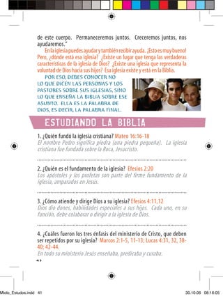 de este cuerpo. Permaneceremos juntos. Creceremos juntos, nos
                  ayudaremos.”
                      En la iglesia puedes ayudar y también recibir ayuda. ¡Esto es muy bueno!
                  Pero, ¿dónde está esa iglesia? ¿Existe un lugar que tenga las verdaderas
                  características de la iglesia de Dios? ¿Existe una iglesia que representa la
                  voluntad de Dios hacia sus hijos? Esa iglesia existe y está en la Biblia.
                     POR ESO, DEBES CONOCER NO
                  LO QUE DICEN LAS PERSONAS Y LOS
                  PASTORES SOBRE SUS IGLESIAS, SINO
                  LO QUE ENSEÑA LA BIBLIA SOBRE ESE
                  ASUNTO. ELLA ES LA PALABRA DE
                  DIOS, ES DECIR, LA PALABRA FINAL.

                        ESTUDIANDO LA BIBLIA
                  1. ¿Quién fundó la iglesia cristiana? Mateo 16:16-18
                  El nombre Pedro significa piedra (una piedra pequeña). La iglesia
                  cristiana fue fundada sobre la Roca, Jesucristo.
                  .....................................................................................................
                  2. ¿Quién es el fundamento de la iglesia? Efesios 2:20
                  Los apóstoles y los profetas son parte del firme fundamento de la
                  iglesia, amparados en Jesús.
                  .....................................................................................................
                  3. ¿Cómo atiende y dirige Dios a su iglesia? Efesios 4:11,12
                  Dios dio dones, habilidades especiales a sus hijos. Cada uno, en su
                  función, debe colaborar o dirigir a la iglesia de Dios.
                  .....................................................................................................
                  4. ¿Cuáles fueron los tres énfasis del ministerio de Cristo, que deben
                  ser repetidos por su iglesia? Marcos 2:1-5, 11-13; Lucas 4:31, 32, 38-
                  40; 42-44.
                  En todo su ministerio Jesús enseñaba, predicaba y curaba.
                  41




Miolo_Estudos.indd 41                                                                                                 30.10.06 08:16:05
 