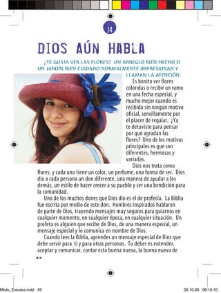 14
                                                   6


                  Dios Aun Habla
                    ¿TE GUSTA VER LAS FLORES? UN ARREGLO BIEN HECHO O
                  UN JARDÍN BIEN CUIDADO NORMALMENTE IMPRESIONAN Y
                                                  LLAMAN LA ATENCIÓN.
                                                                 Es bonito ver flores
                                                             coloridas o recibir un ramo
                                                             en una fecha especial, y
                                                             mucho mejor cuando es
                                                             recibido sin ningún motivo
                                                             oficial, sencillamente por
                                                             el placer de regalar. ¿Ya
                                                             te detuviste para pensar
                                                             por qué agradan las
                                                             flores? Uno de los motivos
                                                             principales es que son
                                                             diferentes, hermosas y
                                                             variadas.
                                                                 Dios nos trata como
                  flores, y cada uno tiene un color, un perfume, una forma de ser. Dios
                  dio a cada persona un don diferente, una manera de ayudar a los
                  demás, un estilo de hacer crecer a su pueblo y ser una bendición para
                  la comunidad.
                      Uno de los muchos dones que Dios dio es el de profecía. La Biblia
                  fue escrita por medio de este don. Hombres inspirados hablaron
                  de parte de Dios, trayendo mensajes muy seguros para guiarnos en
                  cualquier momento, en cualquier época, en cualquier situación. Un
                  profeta es alguien que recibe de Dios, de una manera especial, un
                  mensaje especial y lo comunica en nombre de Dios.
                      Cuando lees la Biblia, aprendes un mensaje especial de Dios que
                  debe servir para ti y para otras personas. Tu deber es entender,
                  aceptar y comunicar, contar esta buena nueva, la buena nueva de
                  43




Miolo_Estudos.indd 43                                                                  30.10.06 08:16:10
 