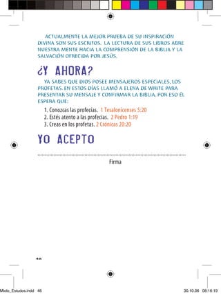ACTUALMENTE LA MEJOR PRUEBA DE SU INSPIRACIÓN
                  DIVINA SON SUS ESCRITOS. LA LECTURA DE SUS LIBROS ABRE
                  NUESTRA MENTE HACIA LA COMPRENSIÓN DE LA BIBLIA Y LA
                  SALVACIÓN OFRECIDA POR JESÚS.


                        Y AHORA?
                    YA SABES QUE DIOS POSEE MENSAJEROS ESPECIALES, LOS
                  PROFETAS. EN ESTOS DÍAS LLAMÓ A ELENA DE WHITE PARA
                  PRESENTAR SU MENSAJE Y CONFIRMAR LA BIBLIA. POR ESO ÉL
                  ESPERA QUE:
                        1. Conozcas las profecías. 1 Tesalonicenses 5:20
                        2. Estés atento a las profecías. 2 Pedro 1:19
                        3. Creas en los profetas. 2 Crónicas 20:20

                  Yo Acepto
                  .....................................................................................................
                                                                  Firma




                  46




Miolo_Estudos.indd 46                                                                                                30.10.06 08:16:19
 