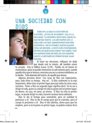 16
                                                     6


                  Una Sociedad Con
                  Dios
                                           TODO EN LA VIDA ES CUESTIÓN DE
                                        ELECCIÓN. ¿ESTÁS DE ACUERDO? ESA ES LA
                                        REALIDAD. LA PERSONA SÓLO HACE AQUELLO
                                        QUE DESEA HACER. LAS DECISIONES DE LA
                                        VIDA SON LAS QUE ADMINISTRAN NUESTRA
                                        EXISTENCIA. NO ES POSIBLE HACER ALGUNA
                                        COSA SIN DECIDIR. A VECES NOS ESCONDEMOS
                                        DETRÁS DE DISCULPAS COMO:“NO SABÍA”;“FUE
                                        SIN QUERER” PERO DETRÁS DE ESO SIEMPRE
                                                   ,
                                        EXISTE LA DECISIÓN DE PERMITIR QUE ALGO
                                        SUCEDA.
                                            Al hacer tus elecciones, reﬂejarás sin duda
                                         que donde esté tu interés, allí también estará
                  tu corazón. Esto es bíblico (Lucas 12:34). Puedes no ser bueno en
                  matemáticas, quizá no puedes memorizar un solo número; pero, cuando
                  aquella chica que te interesa menciona una vez su número telefónico, no
                  lo olvidas. Todo depende del interés, de aquello que deseas.
                      Algunas personas dicen: “Las cosas de Dios son importantes,
                  pero, todo tiene su tiempo. Hoy no”. Si Dios realmente es lo más
                  importante, debe estar en primer lugar para que todas las otras cosas
                  marchen. Poner a Dios en segundo lugar significa decir: Tú no vas a
                  dirigir mi vida, quien va a dirigir mi vida es quien está en primer lugar:
                  mi dinero, mi casa, mi amor, yo mismo. Si Dios no está en primer
                  lugar, no puede dirigir tu vida y hacerte avanzar hacia adelante.
                      Dios te dio el tiempo para controlarlo, pero en realidad le
                  pertenece a él. Dios te dio el cuerpo para que lo controles, pero el
                  cuerpo le pertenece a él. Dios te dio talentos, dones para que los
                  emplees, pero si no lo pones en primer lugar, no podrás realizar de la
                  50




Miolo_Estudos.indd 50                                                                      30.10.06 08:16:36
 