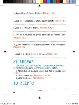 6. ¿Aprobó Jesús el sistema del diezmo? Mateo 23:23
                  .....................................................................................................
                  7. ¿Cuál fue el ejemplo de Abraham, el padre de la fe? Hebreos 7:1,2
                  .....................................................................................................
                  8. ¿Cuál es la orientación de Dios? Malaquías 3:10, 11
                  .....................................................................................................
                  9. ¿Qué están haciendo los que no devuelven los diezmos a Dios?
                  Malaquías 3:8, 9
                  .....................................................................................................
                  10. ¿Cómo serán llamados los que obedecieren la orientación de Dios?
                  Malaquías 3:12
                  .....................................................................................................
                  11. ¿Cuál es la certeza del que es fiel a Dios? Salmo 37:25
                  .....................................................................................................

                        Y AHORA?
                     DIOS PIDE QUE LE DEVUELVAS EL DIEZMO DE TODO, PUES
                  LE PERTENECE. POR ESO, A PARTIR DE AHORA DEBES:
                     1. Administrar con sabiduría aquello que Dios te entregó. Lucas
                  12:16-21
                     2. Ser un socio de Dios. Proverbios 11:24, 25
                     3. Donar con alegría. 2 Corintios 9:6, 7

                  Yo Acepto
                  .....................................................................................................
                                                                Firma
                  52




Miolo_Estudos.indd 52                                                                                                 30.10.06 08:17:00
 