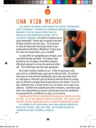 17
                                                    6


                  Una Vida Mejor
                    ¿YA USASTE ZAPATOS APRETADOS? TE SIENTES INCÓMODO,
                  ¿NO ES VERDAD? AUNQUE UN NÚMERO MENOR SEA MÁS
                  BARATO Y ESO LO HAGA ATRACTIVO, LO
                  MEJOR ES NO COMPRAR NI USAR. NO TE
                  SENTIRÁS CÓMODO. ¿Ya fuiste a la playa con un
                  traje importado? Parece que no queda muy bien.
                  El lugar combina con otra ropa. ¿Ya te pusiste
                  el buzo de educación física para asistir a una
                  graduación de Derecho o Medicina? Parece que
                  las cosas no encajan bien, ¿no es verdad?
                      La ropa debe ser apropiada para el lugar, para
                  una determinada actividad. Si te pones ropa
                  de baño y vas a la playa, no tendrás ninguna
                  dificultad, porque es así que las personas están
                  allí. Para cada lugar hay una ropa apropiada.
                      En la vida cristiana también es así. A Dios le gusta que cada
                  cosa esté en su debido lugar, para que la vida sea feliz. El cristiano
                  tiene que ser una persona equilibrada, para saber qué ropa vestir
                  en cada lugar o situación; que no llame la atención hacia tu cuerpo,
                  que sea discreta y atraiga hacia lo que tienes en tu mente. Eso es lo
                  que realmente eres, y lo que tienes; tú y tu mente, no tu ropa ni tus
                  adornos. También eres aquello que comes entonces, come bien para
                  tener una salud perfecta y atraer a las personas hacia la claridad de
                  tus pensamientos, al brillo de tus ojos, y a tu sonrisa.
                      Cuando quieras llamar la atención de otra persona, trata de conversar
                  con ella. Es así que debemos llamar la atención. No es por lo que
                  tenemos, sino por aquello que somos, o lo que está dentro del corazón.
                    LA FÓRMULA DE DIOS PARA UNA VIDA MEJOR COMIENZA
                  POR ESTA VISIÓN. AÚN HAY MÁS. NO PUEDES DEJAR DE
                  CONOCER LO QUE ENSEÑA LA BIBLIA
                  53




Miolo_Estudos.indd 53                                                                     30.10.06 08:17:01
 