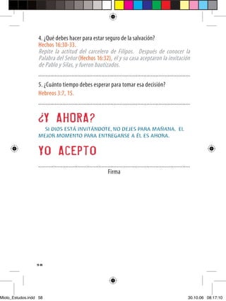4. ¿Qué debes hacer para estar seguro de la salvación?
                  Hechos 16:30-33.
                  Repite la actitud del carcelero de Filipos. Después de conocer la
                  Palabra del Señor (Hechos 16:32), él y su casa aceptaron la invitación
                  de Pablo y Silas, y fueron bautizados.
                  .....................................................................................................
                  5. ¿Cuánto tiempo debes esperar para tomar esa decisión?
                  Hebreos 3:7, 15.
                  .....................................................................................................


                        Y AHORA?
                    SI DIOS ESTÁ INVITÁNDOTE, NO DEJES PARA MAÑANA. EL
                  MEJOR MOMENTO PARA ENTREGARSE A ÉL ES AHORA.


                  Yo Acepto
                  .....................................................................................................
                                                                Firma




                  58




Miolo_Estudos.indd 58                                                                                                30.10.06 08:17:10
 