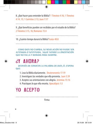 8. ¿Qué hacer para entender la Biblia? 1 Timoteo 4:16; 1 Timoteo
                   4:14, 15; 1 Corintios 2:13; Juan 7:17
                   .....................................................................................................
                   9. ¿Qué beneficios pueden ser recibidos por el estudio de la Biblia?
                   2 Timoteo 3:15, 16; Romanos 15:4
                   .....................................................................................................
                   10. ¿Cuánto tiempo durará la Biblia? Isaías 40:8
                   .....................................................................................................

                     COMO DIOS NO CAMBIA, SU REVELACIÓN NO PUEDE SER
                   ALTERADA O SUSTITUIDA. SIGUE SIENDO LA ORIENTACIÓN
                   QUE NO FALLA Y DURARÁ PARA SIEMPRE.


                       Y AHORA?
                     DESPUÉS DE CONOCER LA PALABRA DE DIOS, ÉL ESPERA
                   QUE:
                         1. Leas la Biblia diariamente. Deuteronomio 17:19
                         2. Investigues las verdades que ella presenta. Juan 5:39
                         3. Aceptes sus orientaciones con alegría. Jeremías 15:16
                         4. Practiques lo que ella enseña. Apocalipsis 1:3

                   yo Acepto
                   .....................................................................................................
                                                                 Firma


                  8




Miolo_Estudos.indd 8                                                                                                   30.10.06 08:13:54
 