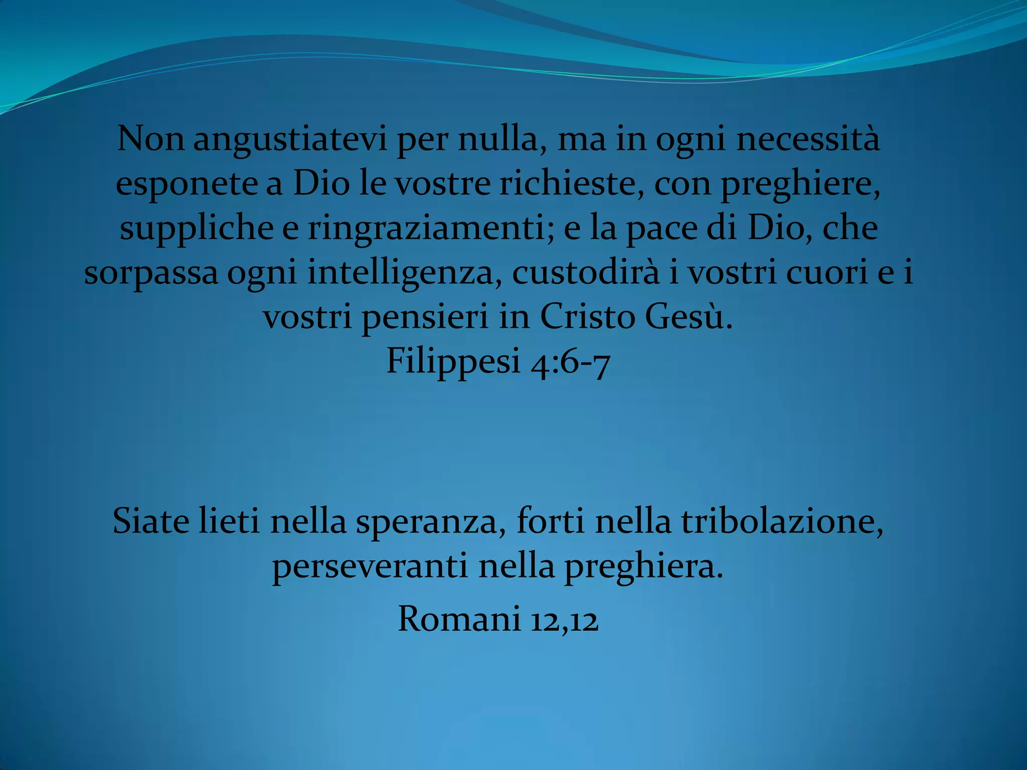 Non angustiatevi per nulla, ma in ogni necessità
esponete a Dio le vostre richieste, con preghiere,
suppliche e ringraziamenti; e la pace di Dio, che
sorpassa ogni intelligenza, custodirà i vostri cuori e i
vostri pensieri in Cristo Gesù.
Filippesi 4:6-7
Siate lieti nella speranza, forti nella tribolazione,
perseveranti nella preghiera.
Romani 12,12
 