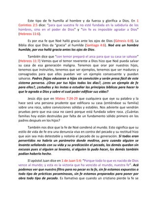 Este tipo de fe humilla al hombre y da fuerza y glorifica a Dios. En 1
Corintios 2:5 dice: “para que vuestra fe no esté fundada en la sabiduría de los
hombres, sino en el poder de Dios” y “sin fe es imposible agradar a Dios”
(Hebreos 11:6).
       Es por esa fe que Noé halló gracia ante los ojos de Dios (Génesis 6:8). La
Biblia dice que Dios da “gracia” al humilde (Santiago 4:6). Noé era un hombre
humilde, por eso halló gracia antes los ojos de Dios.
      También dice que “con temor preparó el arca para que su casa se salvase”
(Hebreos 11:7) Vemos que el temor reverente a Dios hizo que Noé pueda salvar
su casa de esa generación maligna. Tenemos que orar por nuestros hijos,
tenemos que instruirles, tenemos que ser ejemplos, tenemos que ser maduros y
consagrados para que ellos puedan ver un ejemplo consecuente y puedan
salvarse. Padres flojos educaran a hijos sin convicción y serán presa fácil de este
sistema perverso. ¿Oras por tus hijos todos los días?, ¿eres un ejemplo de fe
para ellos?, ¿estudias y les instas a estudiar los principios bíblicos para hacer lo
que le agrada a Dios y sobre el cual poder edificar sus vidas?
       Jesús dijo que en Mateo 7:24-29 que cualquiera que oye su palabra y la
hace será una persona prudente que edificara su casa (entiéndase su familia)
sobre una roca, sobre convicciones sólidas y estables. Nos advierte que vendrán
pruebas pero que esa casa no caerá porque está fundada sobre roca. ¿Cuántas
familias hoy están destruidas por falta de un fundamento sólido primero en los
padres después en los hijos?
       También nos dice que la fe de Noé condenó al mundo. Esto significa que su
estilo de vida de fe era una denuncia viva en contra del pecado y su rectitud hizo
que aún sea más detestable y notorio el pecado de su generación. Si todos eran
pervertidos no habría un parámetro donde medirse, pero cuando alguien se
levanta señalando con su vida y su predicación el pecado, los demás quedan sin
excusas pues si alguien se levanto, si alguien lo pudo hacer, los demás también
podían haberlo hecho.
      El apóstol Juan dice en 1 de Juan 5:4: “Porque todo lo que es nacido de Dios
vence al mundo; y esta es la victoria que ha vencido al mundo, nuestra fe”. Acá
podemos ver que nuestro filtro para no pecar es la fe, sin fe estamos expuestos a
todo tipo de prácticas pecaminosas, sin fe estamos preparados para poner por
obra todo tipo de pecado. Es llamativo que cuando un cristiano pierde la fe se
 
