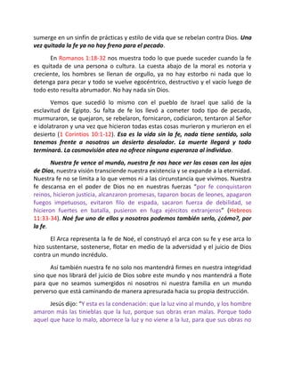 sumerge en un sinfín de prácticas y estilo de vida que se rebelan contra Dios. Una
vez quitada la fe ya no hay freno para el pecado.
      En Romanos 1:18-32 nos muestra todo lo que puede suceder cuando la fe
es quitada de una persona o cultura. La cuesta abajo de la moral es notoria y
creciente, los hombres se llenan de orgullo, ya no hay estorbo ni nada que lo
detenga para pecar y todo se vuelve egocéntrico, destructivo y el vacío luego de
todo esto resulta abrumador. No hay nada sin Dios.
       Vemos que sucedió lo mismo con el pueblo de Israel que salió de la
esclavitud de Egipto. Su falta de fe los llevó a cometer todo tipo de pecado,
murmuraron, se quejaron, se rebelaron, fornicaron, codiciaron, tentaron al Señor
e idolatraron y una vez que hicieron todas estas cosas murieron y murieron en el
desierto (1 Corintios 10:1-12). Esa es la vida sin la fe, nada tiene sentido, solo
tenemos frente a nosotros un desierto desolador. La muerte llegará y todo
terminará. La cosmovisión atea no ofrece ninguna esperanza al individuo.
       Nuestra fe vence al mundo, nuestra fe nos hace ver las cosas con los ojos
de Dios, nuestra visión transciende nuestra existencia y se expande a la eternidad.
Nuestra fe no se limita a lo que vemos ni a las circunstancia que vivimos. Nuestra
fe descansa en el poder de Dios no en nuestras fuerzas “por fe conquistaron
reinos, hicieron justicia, alcanzaron promesas, taparon bocas de leones, apagaron
fuegos impetuosos, evitaron filo de espada, sacaron fuerza de debilidad, se
hicieron fuertes en batalla, pusieron en fuga ejércitos extranjeros” (Hebreos
11:33-34). Noé fue uno de ellos y nosotros podemos también serlo, ¿cómo?, por
la fe.
      El Arca representa la fe de Noé, el construyó el arca con su fe y ese arca lo
hizo sustentarse, sostenerse, flotar en medio de la adversidad y el juicio de Dios
contra un mundo incrédulo.
      Así también nuestra fe no solo nos mantendrá firmes en nuestra integridad
sino que nos librará del juicio de Dios sobre este mundo y nos mantendrá a flote
para que no seamos sumergidos ni nosotros ni nuestra familia en un mundo
perverso que está caminando de manera apresurada hacia su propia destrucción.
      Jesús dijo: “Y esta es la condenación: que la luz vino al mundo, y los hombre
amaron más las tinieblas que la luz, porque sus obras eran malas. Porque todo
aquel que hace lo malo, aborrece la luz y no viene a la luz, para que sus obras no
 