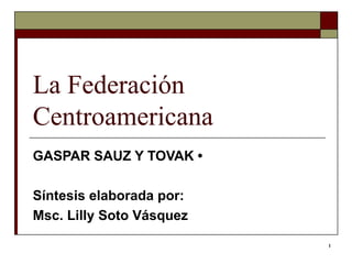 1
La Federación
Centroamericana
GASPAR SAUZ Y TOVAK •
Síntesis elaborada por:
Msc. Lilly Soto Vásquez
 