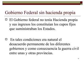 Gobierno Federal sin hacienda propia  El Gobierno federal no tenía Hacienda propia y sus ingresos los constituían los cupos fijos que suministraban los Estados. En tales condiciones era natural el desacuerdo permanente de los diferentes gobiernos y como consecuencia la guerra civil entre unas y otras provincias. 