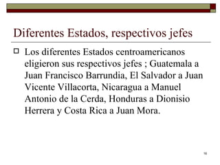 Diferentes Estados, respectivos jefes  Los diferentes Estados centroamericanos eligieron sus respectivos jefes ; Guatemala a Juan Francisco Barrundia, El Salvador a Juan Vicente Villacorta, Nicaragua a Manuel Antonio de la Cerda, Honduras a Dionisio Herrera y Costa Rica a Juan Mora. 