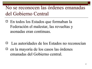 No se reconocen las órdenes emanadas del Gobierno Central  En todos los Estados que formaban la Federación el malestar, las revueltas y asonadas eran continuas. Las autoridades de los Estados no reconocían en la mayoría de los casos las órdenes emanadas del Gobierno central.  