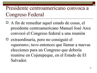 Presidente centroamericano convoca a Congreso Federal  A fin de remediar aquel estado de cosas, el presidente centroamericano Manuel José Arce convocó el Congreso federal a una reunión extraordinaria, pero no consiguió el «quorum»; tuvo entonces que llamar a nuevas elecciones para un Congreso que debería reunirse en Cojutepeque, en el Estado de El Salvador.  