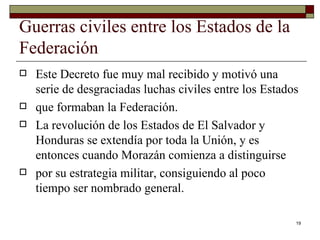 Guerras civiles entre los Estados de la Federación  Este Decreto fue muy mal recibido y motivó una serie de desgraciadas luchas civiles entre los Estados que formaban la Federación. La revolución de los Estados de El Salvador y Honduras se extendía por toda la Unión, y es entonces cuando Morazán comienza a distinguirse por su estrategia militar, consiguiendo al poco tiempo ser nombrado general.  