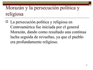 Morazán y la persecución política y religiosa  La persecución política y religiosa en Centroamérica fue iniciada por el general Morazán, dando como resultado una continua lucha seguida de revueltas, ya que el pueblo era profundamente religioso. 