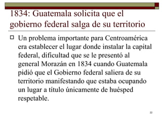1834: Guatemala solicita que el gobierno federal salga de su territorio  Un problema importante para Centroamérica era establecer el lugar donde instalar la capital federal, dificultad que se le presentó al general Morazán en 1834 cuando Guatemala pidió que el Gobierno federal saliera de su territorio manifestando que estaba ocupando un lugar a título únicamente de huésped respetable. 