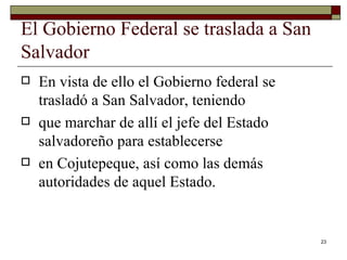 El Gobierno Federal se traslada a San Salvador  En vista de ello el Gobierno federal se trasladó a San Salvador, teniendo que marchar de allí el jefe del Estado salvadoreño para establecerse en Cojutepeque, así como las demás autoridades de aquel Estado. 