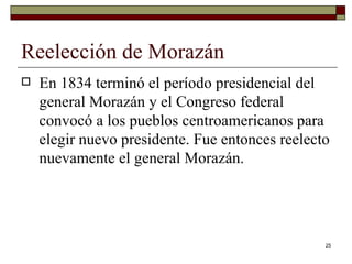 Reelección de Morazán  En 1834 terminó el período presidencial del general Morazán y el Congreso federal convocó a los pueblos centroamericanos para elegir nuevo presidente. Fue entonces reelecto nuevamente el general Morazán. 