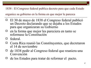 1838 : El Congreso federal publica decreto para que cada Estado organice su gobierno en la forma en que mejor le parezca   El 30 de mayo de 1838 el Congreso federal publicó un Decreto declarando que se dejaba a los Estados para que organizaran su Gobierno en la forma que mejor les pareciera en tanto se reformase la Constitución federal. Costa Rica reunió las Constituyentes, que decretaron el 14 de noviembre de 1838 pedir al Congreso federal que reuniera una Convención de los Estados para tratar de reformar el  pacto. 