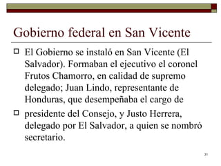 Gobierno federal en San Vicente  El Gobierno se instaló en San Vicente (El Salvador). Formaban el ejecutivo el coronel Frutos Chamorro, en calidad de supremo delegado; Juan Lindo, representante de Honduras, que desempeñaba el cargo de presidente del Consejo, y Justo Herrera, delegado por El Salvador, a quien se nombró secretario. 