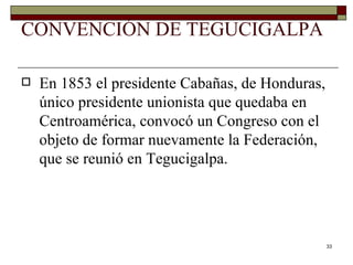 CONVENCIÓN DE TEGUCIGALPA En 1853 el presidente Cabañas, de Honduras, único presidente unionista que quedaba en Centroamérica, convocó un Congreso con el objeto de formar nuevamente la Federación, que se reunió en Tegucigalpa. 