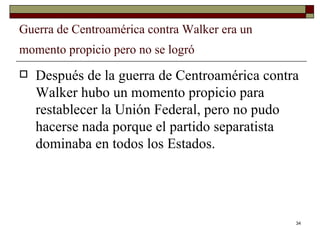 Guerra de Centroamérica contra Walker era un momento propicio pero no se logró   Después de la guerra de Centroamérica contra Walker hubo un momento propicio para restablecer la Unión Federal, pero no pudo hacerse nada porque el partido separatista dominaba en todos los Estados. 