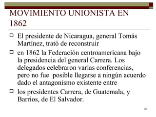 MOVIMIENTO UNIONISTA EN 1862 El presidente de Nicaragua, general Tomás Martínez, trató de reconstruir en 1862 la Federación centroamericana bajo la presidencia del general Carrera. Los delegados celebraron varias conferencias, pero no fue  posible llegarse a ningún acuerdo dado el antagonismo existente entre los presidentes Carrera, de Guatemala, y Barrios, de El Salvador. 