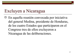 Excluyen a Nicaragua  En aquella reunión convocada por iniciativa del general Medina, presidente de Honduras, de los cuatro Estados que participaron en el Congreso tres de ellos excluyeron a Nicaragua de las deliberaciones.  