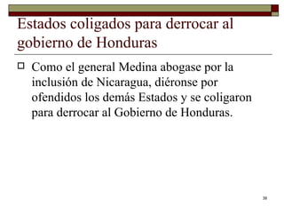 Estados coligados para derrocar al gobierno de Honduras  Como el general Medina abogase por la inclusión de Nicaragua, diéronse por ofendidos los demás Estados y se coligaron para derrocar al Gobierno de Honduras.  
