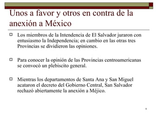 Unos a favor y otros en contra de la anexión a México  Los miembros de la Intendencia de El Salvador juraron con entusiasmo la Independencia; en cambio en las otras tres Provincias se dividieron las opiniones.  Para conocer la opinión de las Provincias centroamericanas se convocó un plebiscito general.  Mientras los departamentos de Santa Ana y San Miguel acataron el decreto del Gobierno Central, San Salvador rechazó abiertamente la anexión a Méjico. 