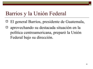 Barrios y la Unión Federal  El general Barrios, presidente de Guatemala, aprovechando su destacada situación en la política centroamericana, preparó la Unión Federal bajo su dirección. 