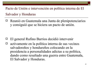 Pacto de Unión e intervención en política interna de El Salvador y Honduras   Reunió en Guatemala una Junta de plenipotenciarios y consiguió que se hiciera un pacto de unión.  El general Rufino Barrios decidió intervenir activamente en la política interna de sus vecinos salvadoreños y hondureños colocando en la presidencia a personalidades adictas a su política, dando como resultado una guerra entre Guatemala, El Salvador y Honduras. 