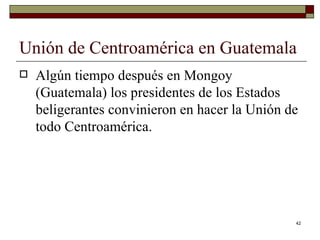 Unión de Centroamérica en Guatemala  Algún tiempo después en Mongoy (Guatemala) los presidentes de los Estados beligerantes convinieron en hacer la Unión de todo Centroamérica. 