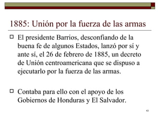 1885: Unión por la fuerza de las armas  El presidente Barrios, desconfiando de la buena fe de algunos Estados, lanzó por sí y ante sí, el 26 de febrero de 1885, un decreto de Unión centroamericana que se dispuso a ejecutarlo por la fuerza de las armas.  Contaba para ello con el apoyo de los Gobiernos de Honduras y El Salvador.  